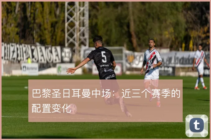 巴黎圣日耳曼中场：近三个赛季的配置变化