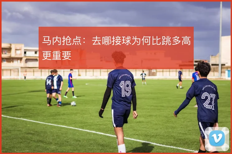 马内抢点：去哪接球为何比跳多高更重要