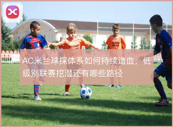 AC米兰球探体系如何持续造血，低级别联赛挖潜还有哪些路径