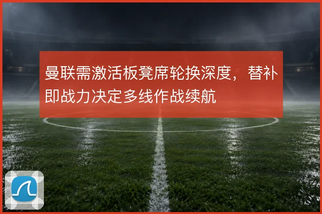 曼联需激活板凳席轮换深度，替补即战力决定多线作战续航