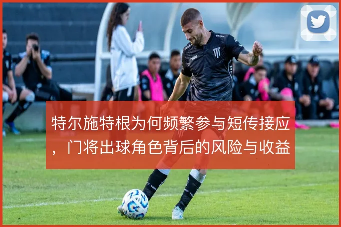 特尔施特根为何频繁参与短传接应，门将出球角色背后的风险与收益权衡