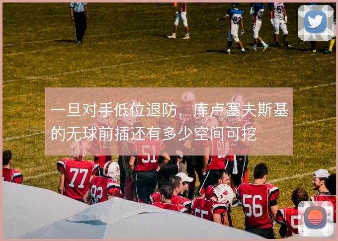 一旦对手低位退防，库卢塞夫斯基的无球前插还有多少空间可挖