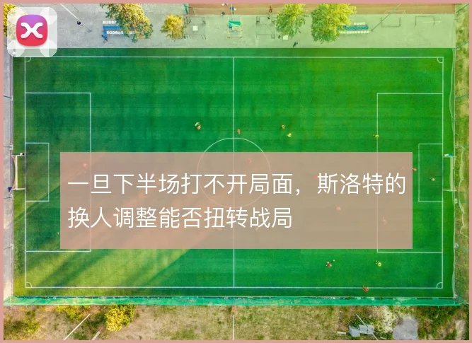 一旦下半场打不开局面，斯洛特的换人调整能否扭转战局