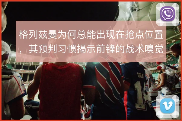 格列兹曼为何总能出现在抢点位置，其预判习惯揭示前锋的战术嗅觉