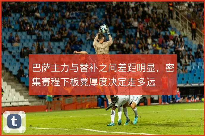 巴萨主力与替补之间差距明显，密集赛程下板凳厚度决定走多远