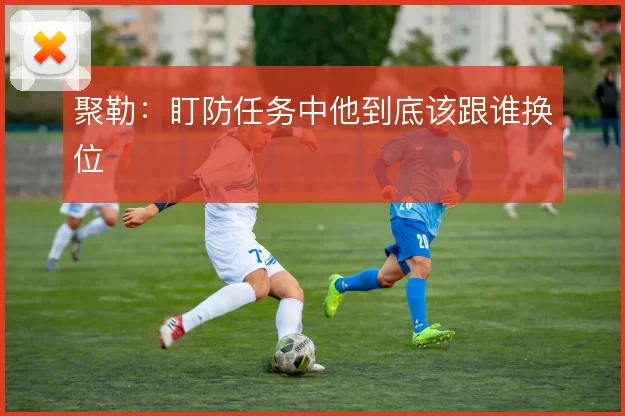 聚勒：盯防任务中他到底该跟谁换位