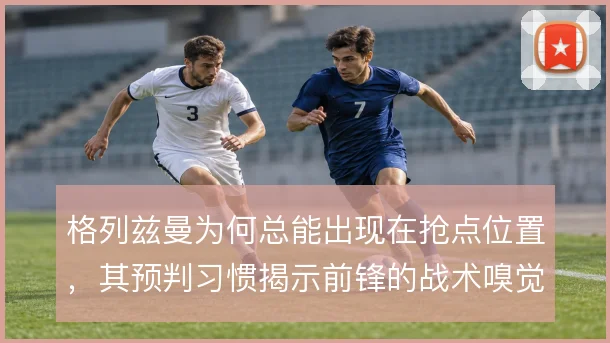 格列兹曼为何总能出现在抢点位置，其预判习惯揭示前锋的战术嗅觉