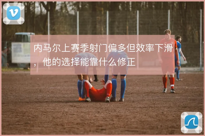内马尔上赛季射门偏多但效率下滑，他的选择能靠什么修正