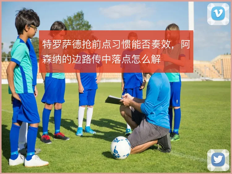 特罗萨德抢前点习惯能否奏效，阿森纳的边路传中落点怎么解