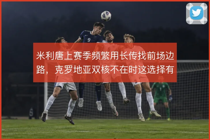 米利唐上赛季频繁用长传找前场边路，克罗地亚双核不在时这选择有多少风险