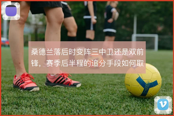 桑德兰落后时变阵三中卫还是双前锋,赛季后半程的追分手段如何取舍