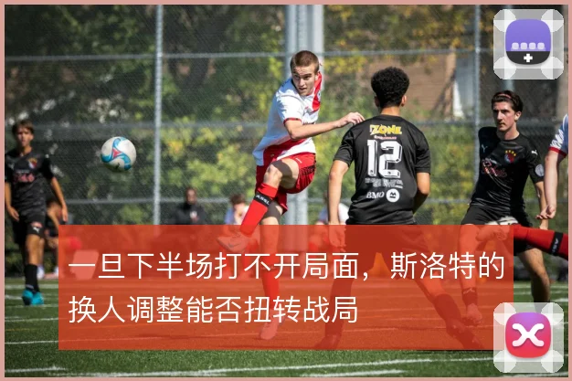 一旦下半场打不开局面，斯洛特的换人调整能否扭转战局