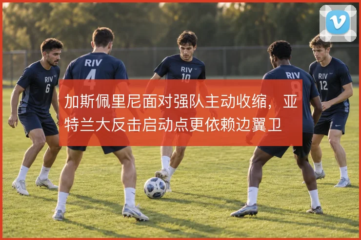 加斯佩里尼面对强队主动收缩，亚特兰大反击启动点更依赖边翼卫