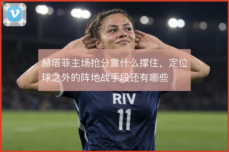 赫塔菲主场抢分靠什么撑住，定位球之外的阵地战手段还有哪些