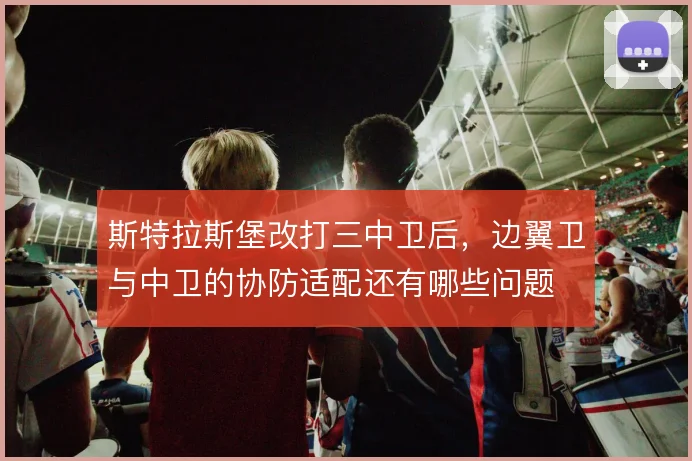 斯特拉斯堡改打三中卫后，边翼卫与中卫的协防适配还有哪些问题