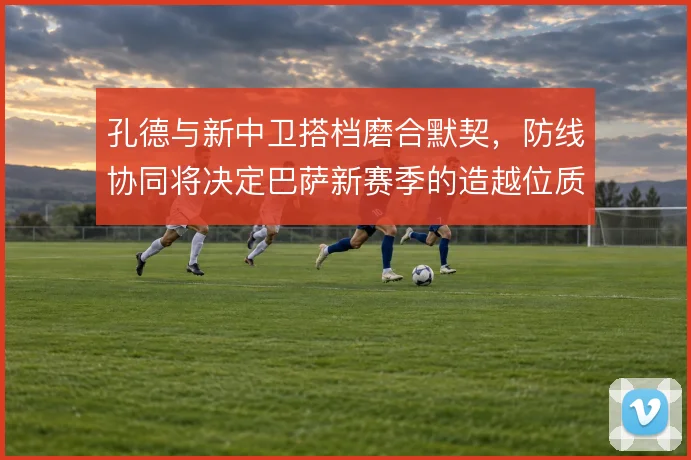 孔德与新中卫搭档磨合默契，防线协同将决定巴萨新赛季的造越位质量